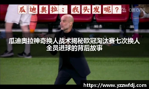 瓜迪奥拉神奇换人战术揭秘欧冠淘汰赛七次换人全员进球的背后故事