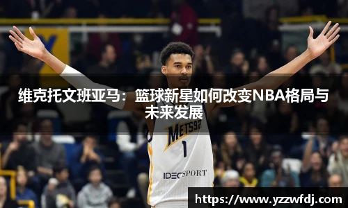 维克托文班亚马：篮球新星如何改变NBA格局与未来发展